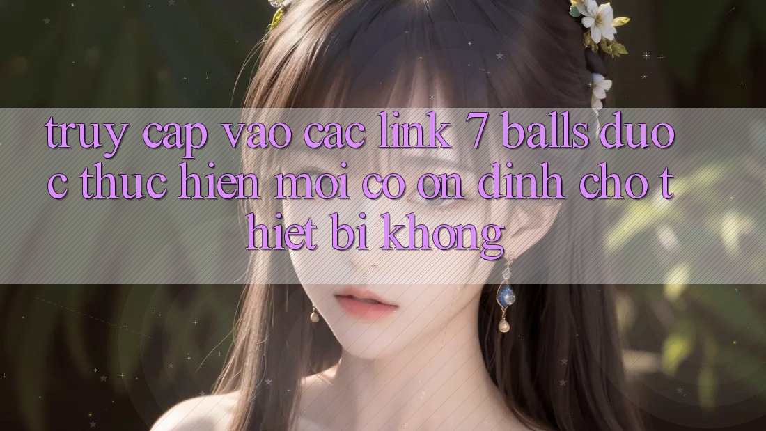 Truy cập vào các link 7 balls được thực hiện mới có ổn định cho thiết bị không?