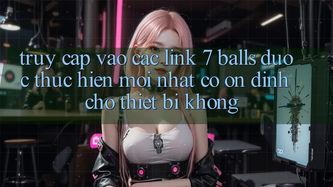 Truy cập vào các link 7 balls được thực hiện mới nhất có ổn định cho thiết bị không?