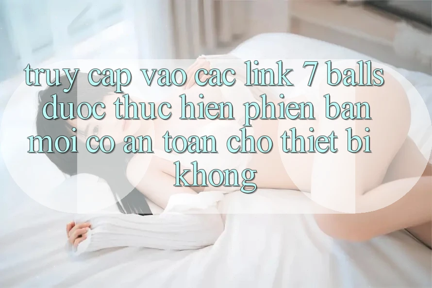 Truy cập vào các link 7 balls được thực hiện phiên bản mới có an toàn cho thiết bị không? Truy cập vào các link 7 balls được thực hiện phiên bản mới có an toàn cho thiết bị không?