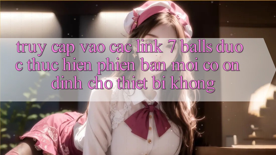 Truy cập vào các link 7 balls được thực hiện phiên bản mới có ổn định cho thiết bị không? Truy cập vào các link 7 balls được thực hiện phiên bản mới có ổn định cho thiết bị không?