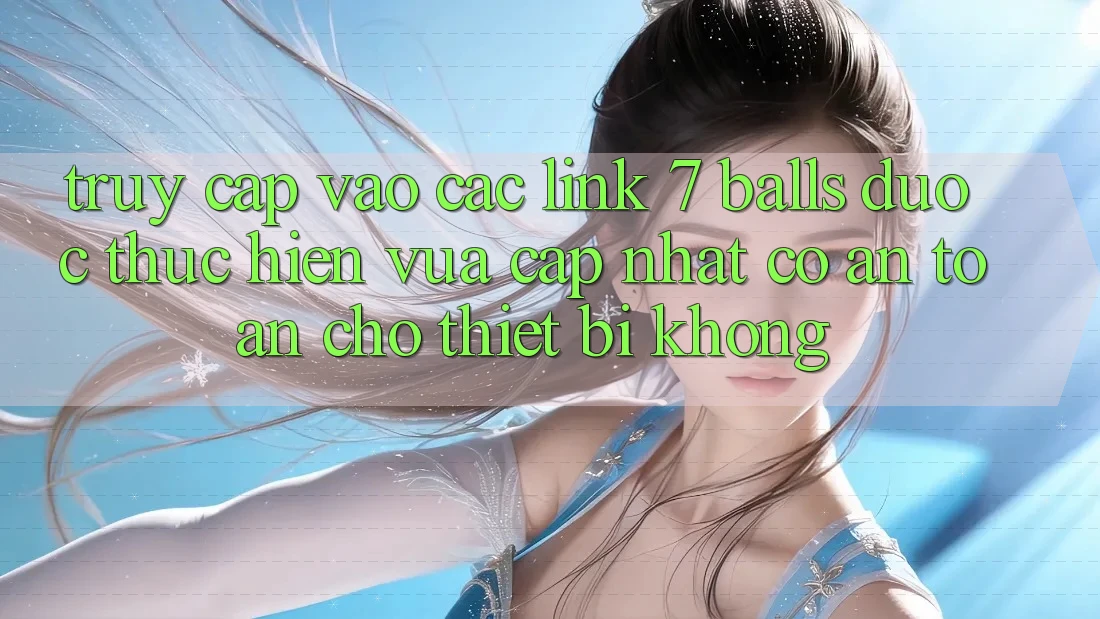 Truy cập vào các link 7 balls được thực hiện vừa cập nhật có an toàn cho thiết bị không? Truy cập vào các link 7 balls được thực hiện vừa cập nhật có an toàn cho thiết bị không?