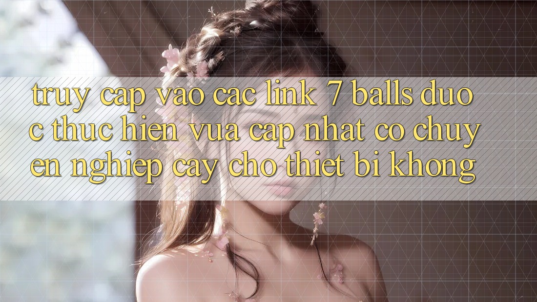 Truy cập vào các link 7 balls được thực hiện vừa cập nhật có chuyên nghiệp cậy cho thiết bị không?