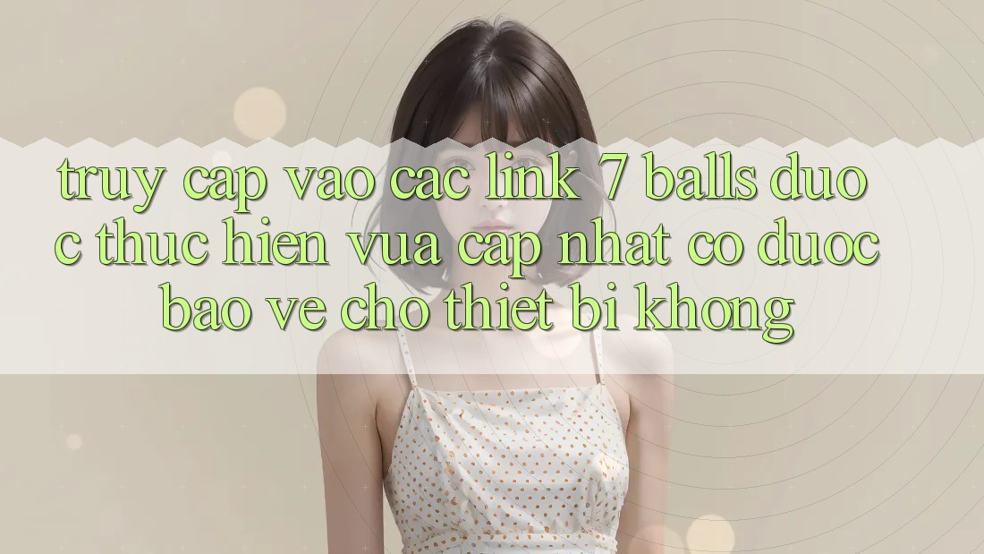 Truy cập vào các link 7 balls được thực hiện vừa cập nhật có được bảo vệ cho thiết bị không? Truy cập vào các link 7 balls được thực hiện vừa cập nhật có được bảo vệ cho thiết bị không?