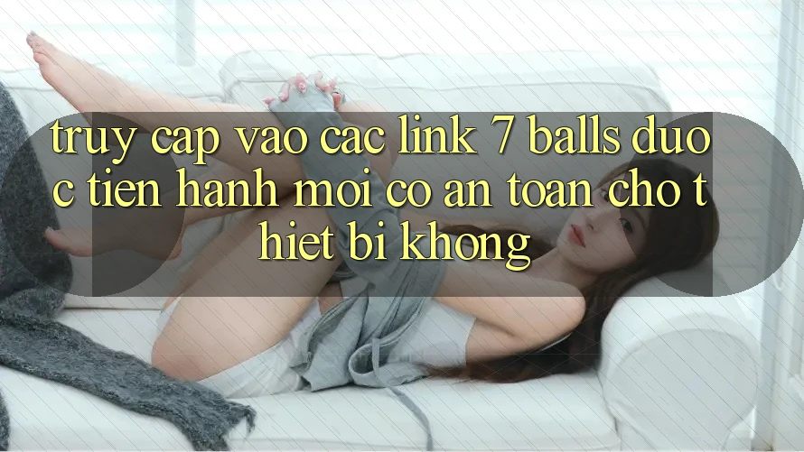 Truy cập vào các link 7 balls được tiến hành mới có an toàn cho thiết bị không?
