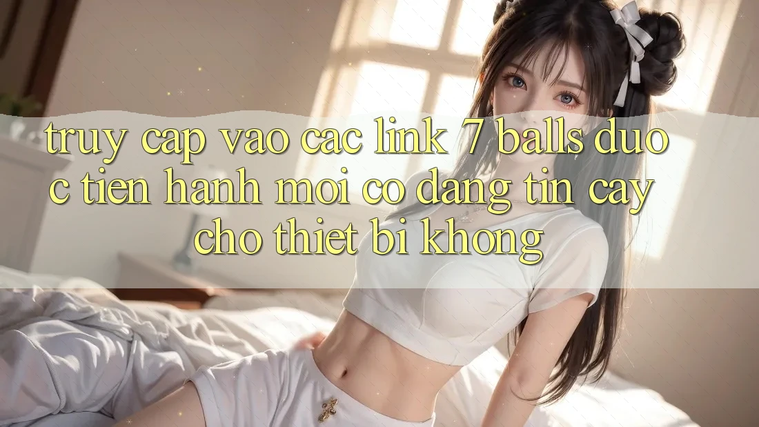 Truy cập vào các link 7 balls được tiến hành mới có đáng tin cậy cho thiết bị không?