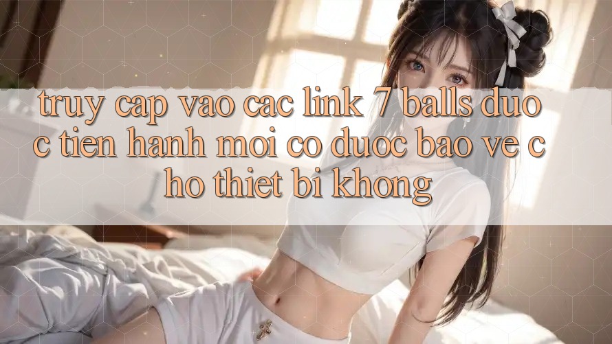 Truy cập vào các link 7 balls được tiến hành mới có được bảo vệ cho thiết bị không?