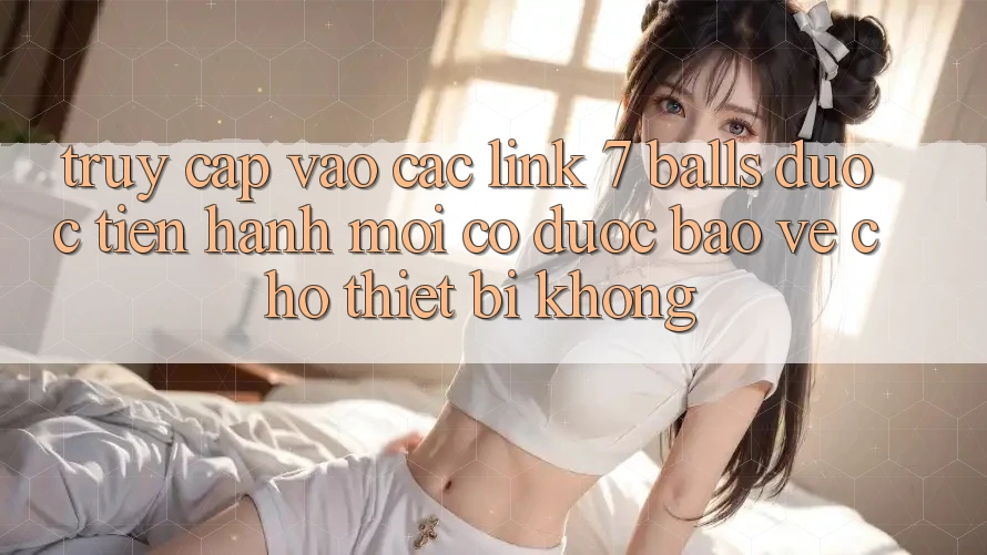 Truy cập vào các link 7 balls được tiến hành mới có được bảo vệ cho thiết bị không?