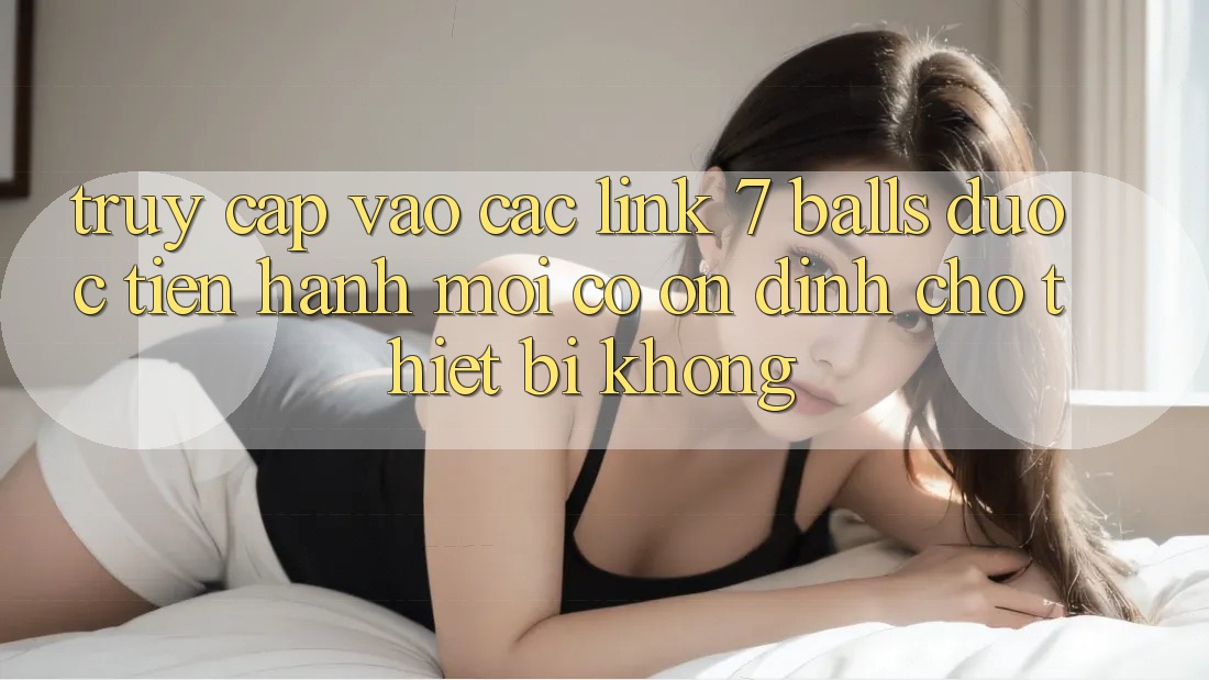 Truy cập vào các link 7 balls được tiến hành mới có ổn định cho thiết bị không?
