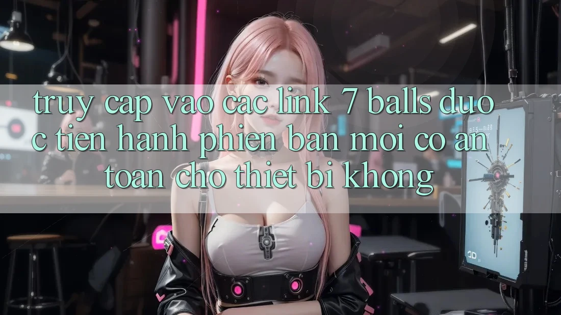 Truy cập vào các link 7 balls được tiến hành phiên bản mới có an toàn cho thiết bị không?
