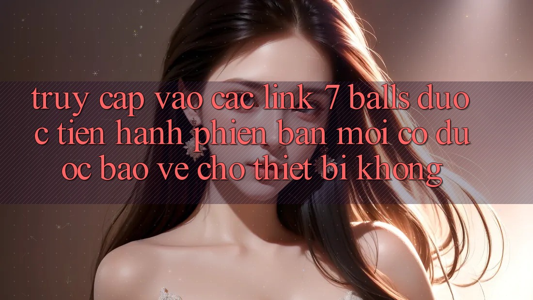Truy cập vào các link 7 balls được tiến hành phiên bản mới có được bảo vệ cho thiết bị không?