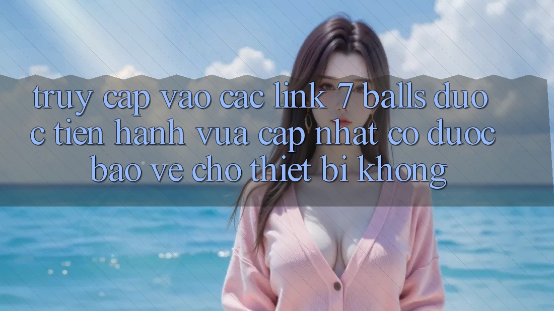 Truy cập vào các link 7 balls được tiến hành vừa cập nhật có được bảo vệ cho thiết bị không? Truy cập vào các link 7 balls được tiến hành vừa cập nhật có được bảo vệ cho thiết bị không?
