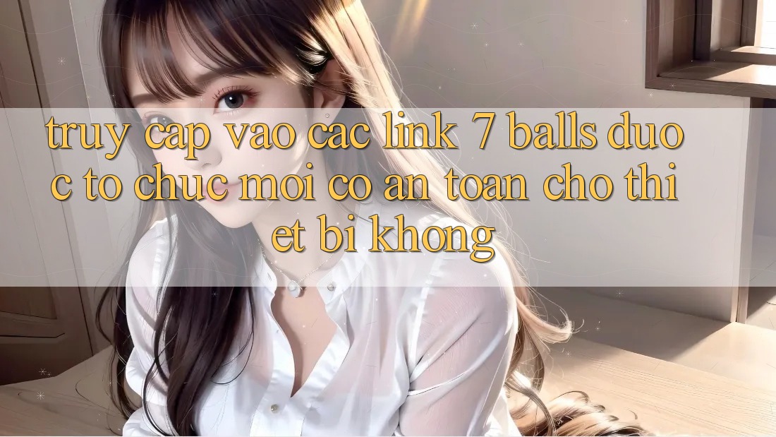 Truy cập vào các link 7 balls được tổ chức mới có an toàn cho thiết bị không? Truy cập vào các link 7 balls được tổ chức mới có an toàn cho thiết bị không?