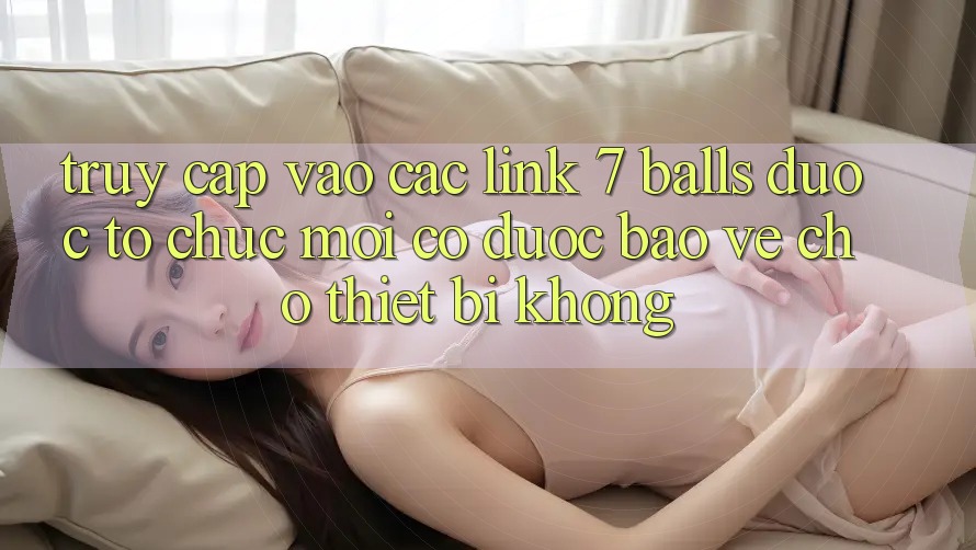 Truy cập vào các link 7 balls được tổ chức mới có được bảo vệ cho thiết bị không?