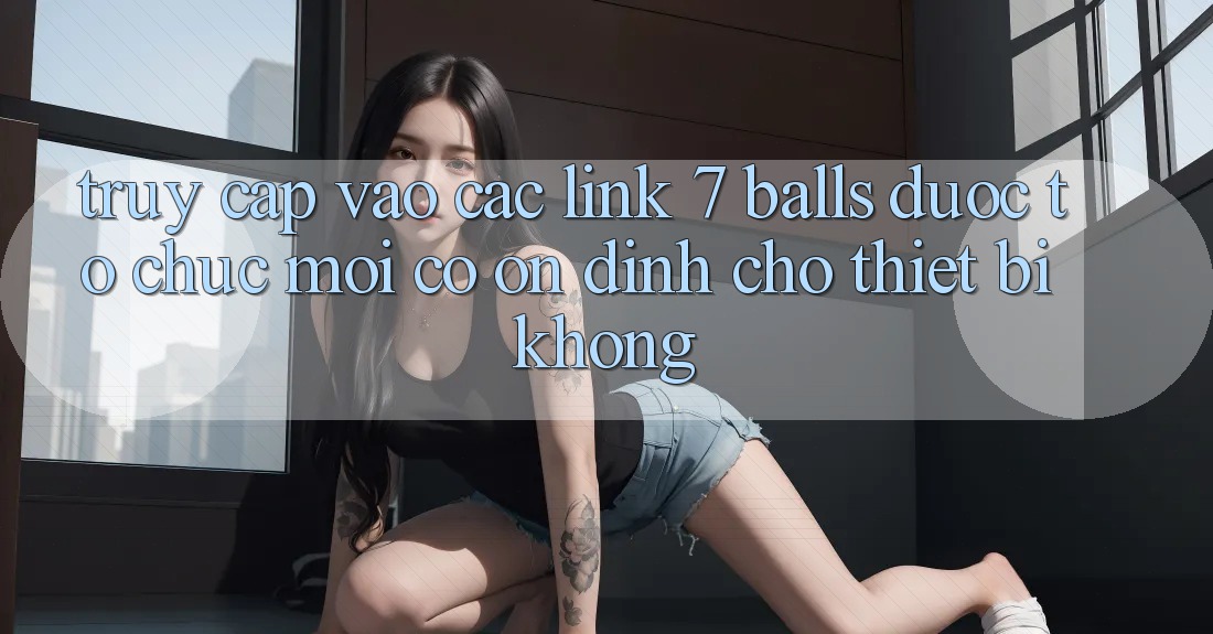 Truy cập vào các link 7 balls được tổ chức mới có ổn định cho thiết bị không? Truy cập vào các link 7 balls được tổ chức mới có ổn định cho thiết bị không?