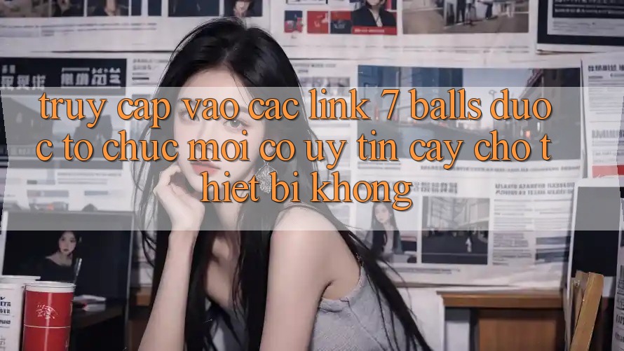 Truy cập vào các link 7 balls được tổ chức mới có uy tín cậy cho thiết bị không? Truy cập vào các link 7 balls được tổ chức mới có uy tín cậy cho thiết bị không?