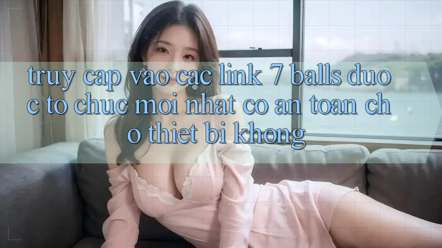Truy cập vào các link 7 balls được tổ chức mới nhất có an toàn cho thiết bị không?