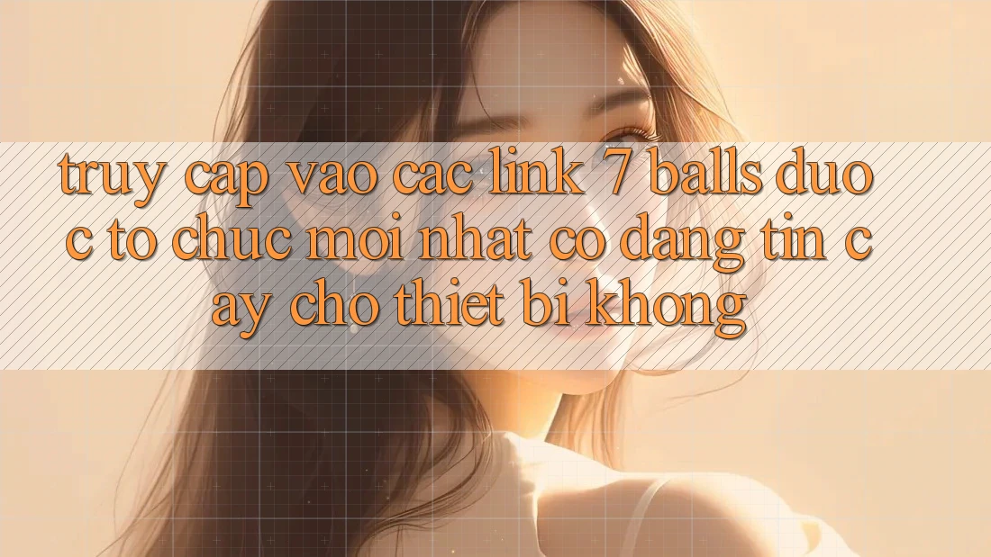 Truy cập vào các link 7 balls được tổ chức mới nhất có đáng tin cậy cho thiết bị không? Truy cập vào các link 7 balls được tổ chức mới nhất có đáng tin cậy cho thiết bị không?
