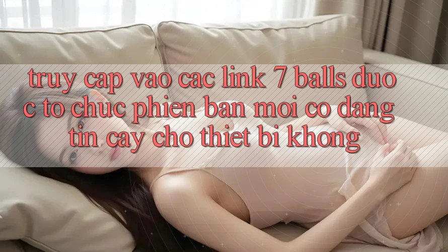 Truy cập vào các link 7 balls được tổ chức phiên bản mới có đáng tin cậy cho thiết bị không?
