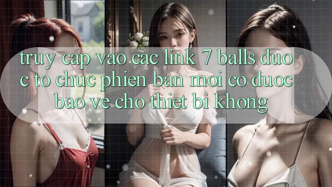 Truy cập vào các link 7 balls được tổ chức phiên bản mới có được bảo vệ cho thiết bị không?