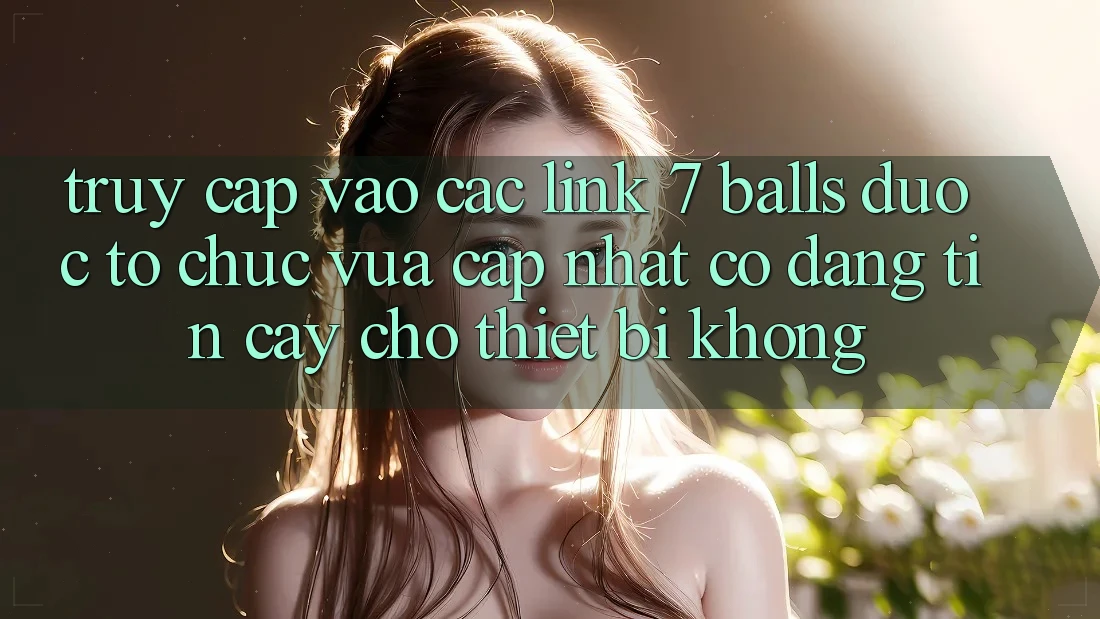 Truy cập vào các link 7 balls được tổ chức vừa cập nhật có đáng tin cậy cho thiết bị không?