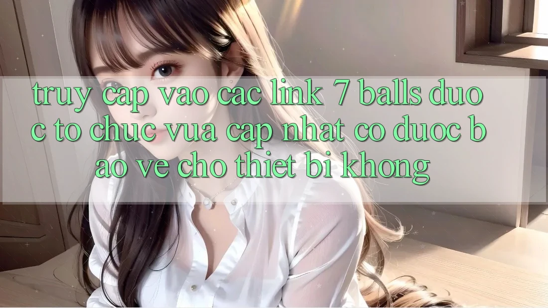 Truy cập vào các link 7 balls được tổ chức vừa cập nhật có được bảo vệ cho thiết bị không? Truy cập vào các link 7 balls được tổ chức vừa cập nhật có được bảo vệ cho thiết bị không?
