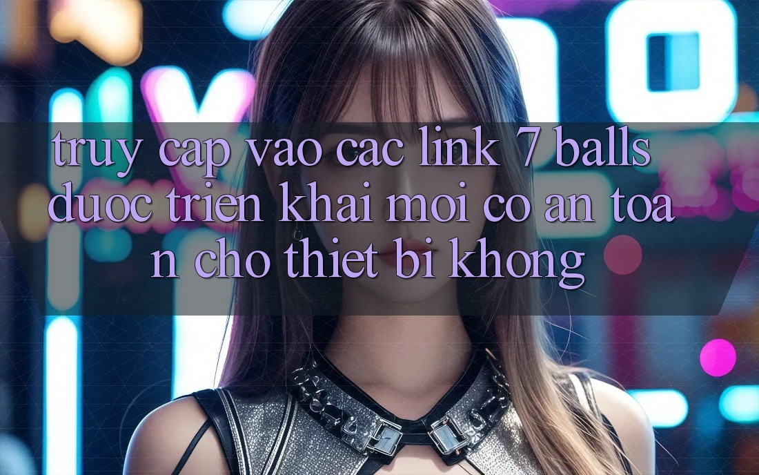 Truy cập vào các link 7 balls được triển khai mới có an toàn cho thiết bị không?