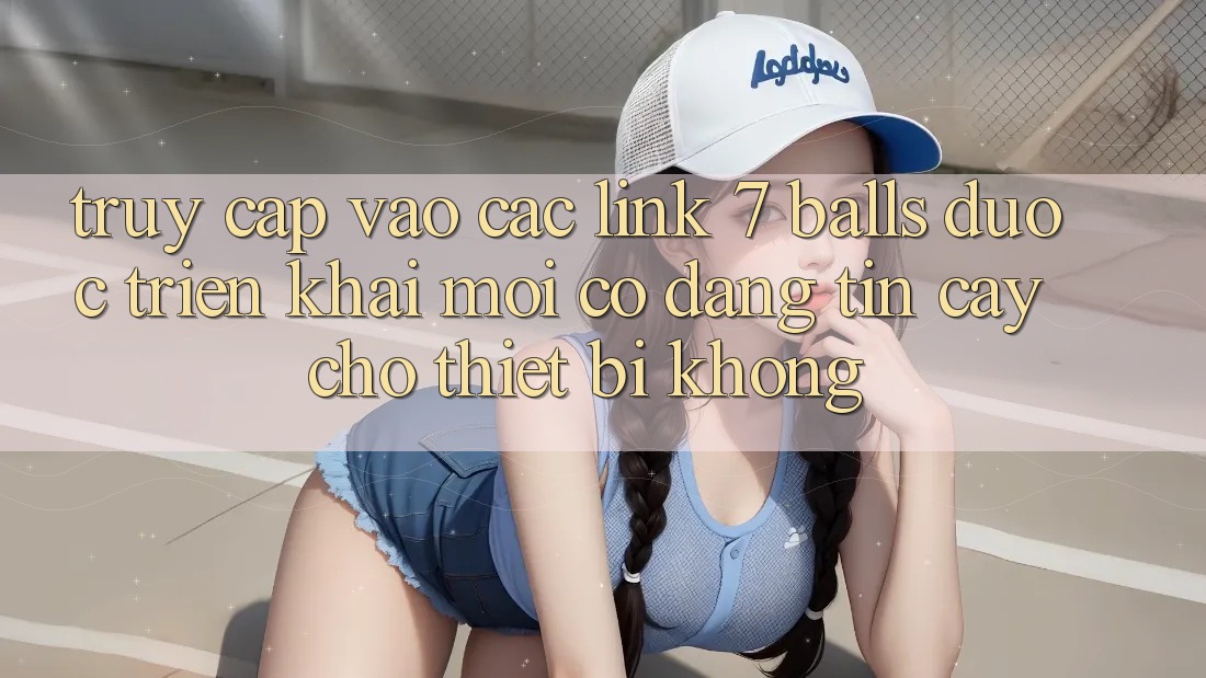 Truy cập vào các link 7 balls được triển khai mới có đáng tin cậy cho thiết bị không?