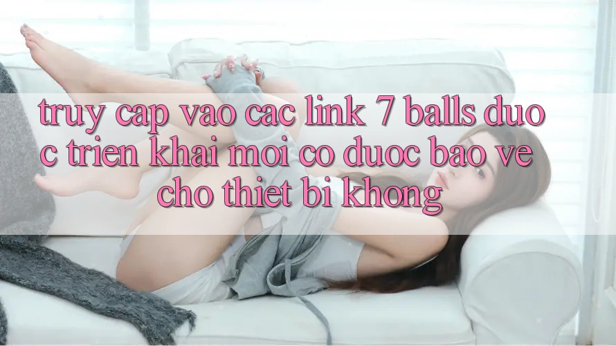 Truy cập vào các link 7 balls được triển khai mới có được bảo vệ cho thiết bị không? Truy cập vào các link 7 balls được triển khai mới có được bảo vệ cho thiết bị không?