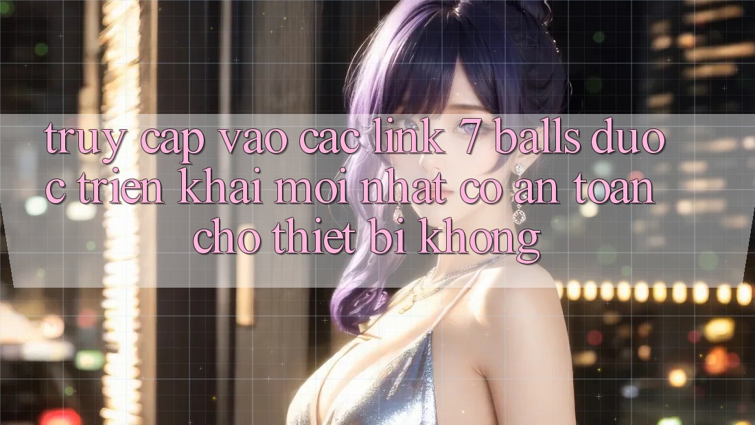 Truy cập vào các link 7 balls được triển khai mới nhất có an toàn cho thiết bị không?