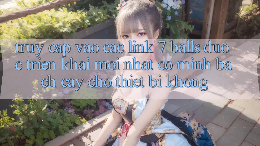 Truy cập vào các link 7 balls được triển khai mới nhất có minh bạch cậy cho thiết bị không?