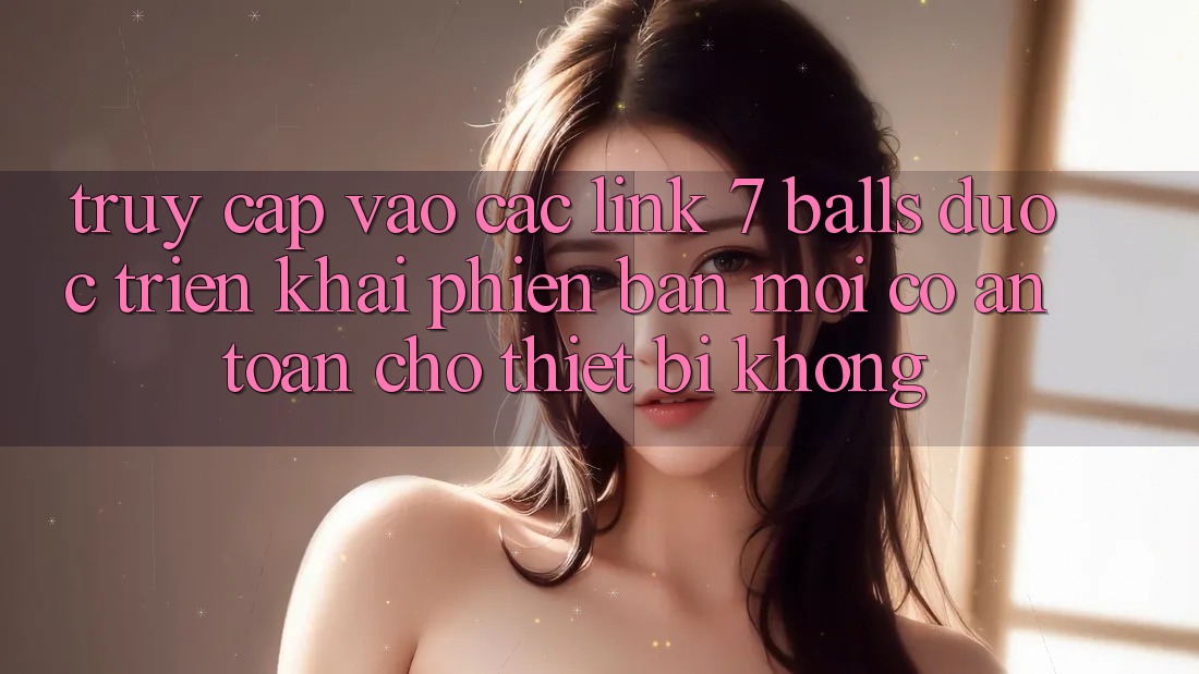 Truy cập vào các link 7 balls được triển khai phiên bản mới có an toàn cho thiết bị không?
