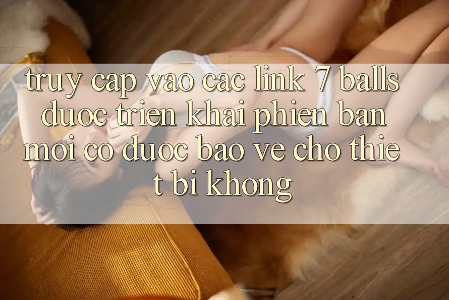 Truy cập vào các link 7 balls được triển khai phiên bản mới có được bảo vệ cho thiết bị không? Truy cập vào các link 7 balls được triển khai phiên bản mới có được bảo vệ cho thiết bị không?