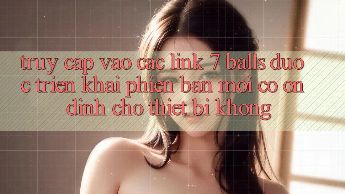 Truy cập vào các link 7 balls được triển khai phiên bản mới có ổn định cho thiết bị không?