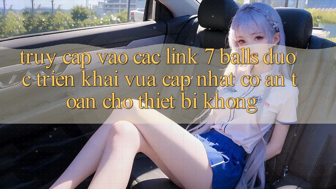Truy cập vào các link 7 balls được triển khai vừa cập nhật có an toàn cho thiết bị không?