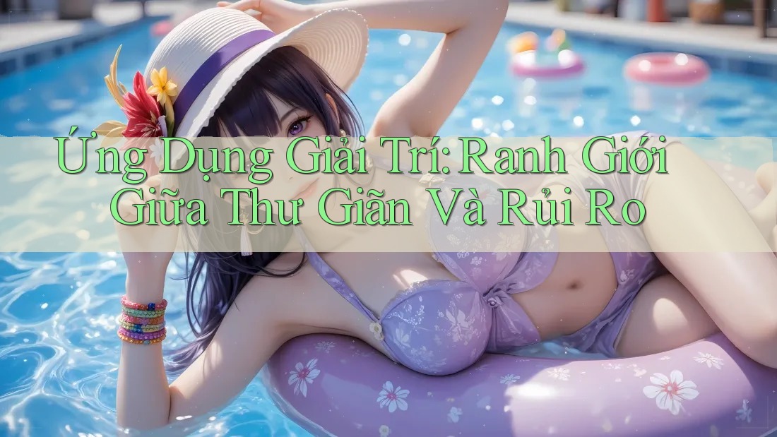 Ứng Dụng Giải Trí: Ranh Giới Giữa Thư Giãn Và Rủi Ro Ứng Dụng Giải Trí: Ranh Giới Giữa Thư Giãn Và Rủi Ro