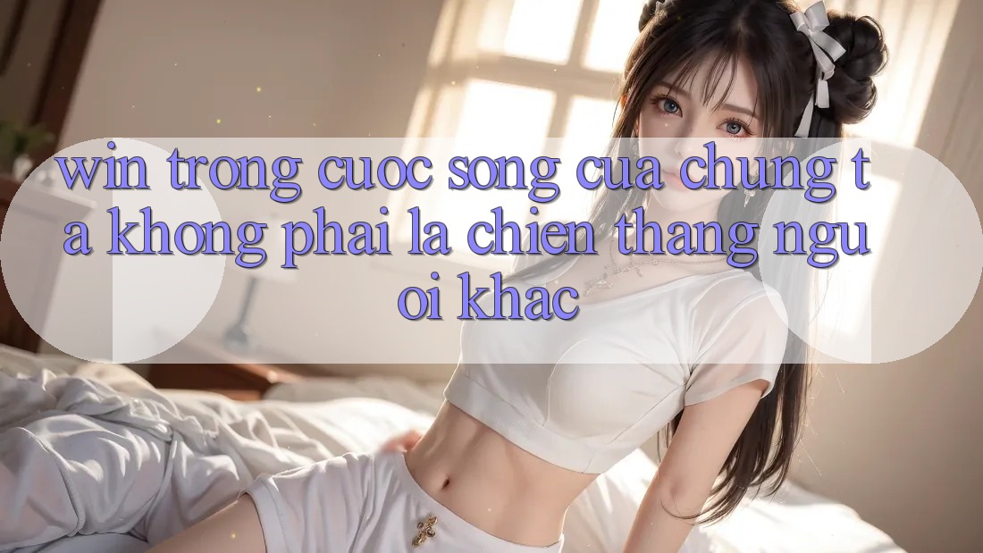 “Win” Trong Cuộc Sống Của Chúng Ta Không Phải Là Chiến Thắng Người Khác “Win” Trong Cuộc Sống Của Chúng Ta Không Phải Là Chiến Thắng Người Khác